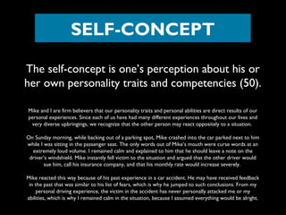 SELF-CONCEPT
The self-concept is one’s perception about his or
her own personality traits and competencies (50).
Mike and I are firm believers that our personality traits and personal abilities are direct results of our
personal experiences. Since each of us have had many different experiences throughout our lives and
very diverse upbringings, we recognize that the other person may react oppositely to a situation.
On Sunday morning, while backing out of a parking spot, Mike crashed into the car parked next to him
while I was sitting in the passenger seat. The only words out of Mike’s mouth were curse words at an
extremely loud volume. I remained calm and explained to him that he should leave a note on the
driver’s windshield. Mike instantly fell victim to the situation and argued that the other driver would
sue him, call his insurance company, and that his monthly rate would increase severely.
Mike reacted this way because of his past experience in a car accident. He may have received feedback
in the past that was similar to his list of fears, which is why he jumped to such conclusions. From my
personal driving experience, the victim in the accident has never personally attacked me or my
abilities, which is why I remained calm in the situation, because I assumed everything would be alright.

 