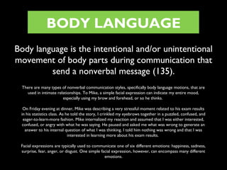 BODY LANGUAGE
Body language is the intentional and/or unintentional
movement of body parts during communication that
send a nonverbal message (135).
There are many types of nonverbal communication styles, specifically body language motions, that are
used in intimate relationships. To Mike, a simple facial expression can indicate my entire mood,
especially using my brow and forehead, or so he thinks.
On Friday evening at dinner, Mike was describing a very stressful moment related to his exam results
in his statistics class. As he told the story, I crinkled my eyebrows together in a puzzled, confused, and
eager-to-learn-more fashion. Mike internalized my reaction and assumed that I was either interested,
confused, or angry with what he was saying. He paused and asked me what was wrong to generate an
answer to his internal question of what I was thinking. I told him nothing was wrong and that I was
interested in learning more about his exam results.
Facial expressions are typically used to communicate one of six different emotions: happiness, sadness,
surprise, fear, anger, or disgust. One simple facial expression, however, can encompass many different
emotions.

 
