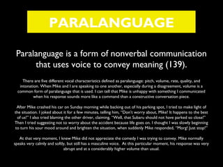 PARALANGUAGE
Paralanguage is a form of nonverbal communication
that uses voice to convey meaning (139).
There are five different vocal characteristics defined as paralanguage: pitch, volume, rate, quality, and
intonation. When Mike and I are speaking to one another, especially during a disagreement, volume is a
common form of paralanguage that is used. I can tell that Mike is unhappy with something I communicated
when his response sounds more like a command than a constructive conversation piece.
After Mike crashed his car on Sunday morning while backing out of his parking spot, I tried to make light of
the situation. I joked about it for a few minutes, telling him, “Don’t worry about, Mike! It happens to the best
of us!” I also tried blaming the other driver, claiming, “Well, that Subaru should not have parked so close!”
Then I tried suggesting not to worry about the accident because life goes on. I thought I was slowly beginning
to turn his sour mood around and brighten the situation, when suddenly Mike responded, “Morg! Just stop!”
At that very moment, I knew Mike did not appreciate the comedy I was trying to convey. Mike normally
speaks very calmly and softly, but still has a masculine voice. At this particular moment, his response was very
abrupt and at a considerably higher volume than usual.

 