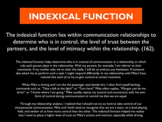 INDEXICAL FUNCTION
The indexical function lies within communication relationships to
determine who is in control, the level of trust between the
partners, and the level of intimacy within the relationship. (162).
The indexical function helps determine who is in control of communication in a relationship or which
role each person plays in the relationship. With my parents, for example, I am inferior to their
commands. If my mother asks me to clear the table, I will do so without any hesitation. If someone
else asked me to perform such a task, I might respond differently. In my relationship with Mike I have
noticed that each of us try to gain control at certain moments.
When Mike is driving and I am the the passenger seat beside him, I often find myself barking
commands such as, “Take a left at the light!” or “Turn here!” Mike often replies, “Morgan just let me
drive!” or “I know where I am going.” Mike usually rejects my control and counteracts with his own
form of control during communication to remind me that we are equal.
Through my relationship analysis, I realized that I should not try so hard to take control of our
interpersonal communication. Mike and I both need to recognize that we are a team, on a level playing
field, and neither of us have more control than the other. The indexical function helped me realize
that I need to place a higher level of trust on Mike’s actions and instincts, especially while driving.

 