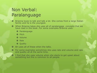 Non Verbal:
Paralanguage
 Brianna loves to talk and talk a lot. She comes from a large Italian
family and he is the youngest.
 When Brianna takes she uses all of paralangage concepts that we
have read in the book .For some examples Brianna uses:
 Paralanguage
 Pitch
 Volume
 Rate
 Quality

 Bri uses all of these when the talks.
 For some examples sometimes she uses rate and volume and rate
and quality all at the same time.
 I find that she uses volume when she starts to get upset about
something but this is common to all people.

 