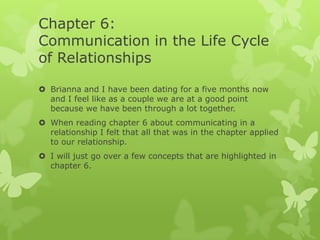 Chapter 6:
Communication in the Life Cycle
of Relationships
 Brianna and I have been dating for a five months now
and I feel like as a couple we are at a good point
because we have been through a lot together.
 When reading chapter 6 about communicating in a
relationship I felt that all that was in the chapter applied
to our relationship.

 I will just go over a few concepts that are highlighted in
chapter 6.

 