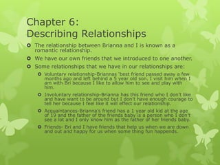 Chapter 6:
Describing Relationships
 The relationship between Brianna and I is known as a
romantic relationship.
 We have our own friends that we introduced to one another.

 Some relationships that we have in our relationships are:
 Voluntary relationship-Briannas ‘best friend passed away a few
months ago and left behind a 5 year old son. I visit him when I
am with Bri because I like to allow him to see and play with
him.
 Involuntary relationship-Brianna has this friend who I don’t like
and have want to be around but I don’t have enough courage to
tell her because I feel like it will effect our relationship.
 Acquaintances-Brianna’s friend has a 1 year old kid at the age
of 19 and the father of the friends baby is a person who I don’t
see a lot and I only know him as the father of her friends baby.
 Friends- Bri and I have friends that help us when we are down
and out and happy for us when some thing fun happends.

 