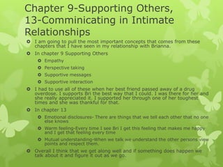 Chapter 9-Supporting Others,
13-Comminicating in Intimate
Relationships
 I am going to pull the most important concepts that comes from these
chapters that I have seen in my relationship with Brianna.
 In chapter 9 Supporting Others
 Empathy
 Perspective taking
 Supportive messages
 Supportive interaction

 I had to use all of these when her best friend passed away of a drug
overdose. I supports Bri the best way that I could. I was there for her and
she really appreciated it. I supported her through one of her toughest
times and she was thankful for that.
 In chapter 13
 Emotional disclosures- There are things that we tell each other that no one
else knows
 Warm feeling-Every time I see Bri I get this feeling that makes me happy
and I get that feeling every time
 Mutual understanding-When we talk we understand the other persons view
points and respect them.

 Overall I think that we get along well and if something does happen we
talk about it and figure it out as we go.

 