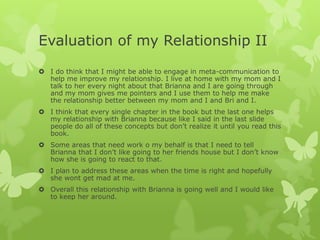 Evaluation of my Relationship II
 I do think that I might be able to engage in meta-communication to
help me improve my relationship. I live at home with my mom and I
talk to her every night about that Brianna and I are going through
and my mom gives me pointers and I use them to help me make
the relationship better between my mom and I and Bri and I.
 I think that every single chapter in the book but the last one helps
my relationship with Brianna because like I said in the last slide
people do all of these concepts but don’t realize it until you read this
book.
 Some areas that need work o my behalf is that I need to tell
Brianna that I don’t like going to her friends house but I don’t know
how she is going to react to that.
 I plan to address these areas when the time is right and hopefully
she wont get mad at me.
 Overall this relationship with Brianna is going well and I would like
to keep her around.

 