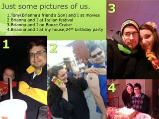 Just some pictures of us.
1.Tony(Brianna’s friend’s Son) and I at movies
2.Brianna and I at Italian festival
3.Brianna and I on Booze Cruise
4.Brianna and I at my house,24th birthday party

 