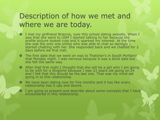 Description of how we met and
where we are today.
 I met my girlfriend Brianna, over this school dating website. When I
saw that she went to USM I started talking to her because the
profile picture looked cute and it sparked my interest. At the time
she was the only one online who was able to chat so daringly I
started chatting with her. She responded back and we chatted for 2
days before we first met.
 The first date that we went on was to Thatcher's in South Portland
that Monday night. I was nervous because it was a blind date but
she felt the same way.
 After that first night I thought that she will be a girl who I am going
to be with for a longtime because I was 23 years old going on 24
and I felt that this should be the last one. That was my mind set
going in to this relationship.
 We have been dating now for five months and it has like every
relationship has it ups and downs.
 I am going to present and describe about some concepts that I have
encountered in this relationship.

 