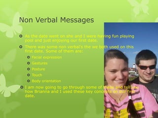 Non Verbal Messages
 As the date went on she and I were having fun playing
pool and just enjoying our first date.

 There was some non verbal's the we both used on this
first date. Some of them are:
 Facial expression
 Gestures
 Posture

 Touch
 Body orientation

 I am now going to go through some of these and tell you
how Brianna and I used these key concepts on our first
date.

 