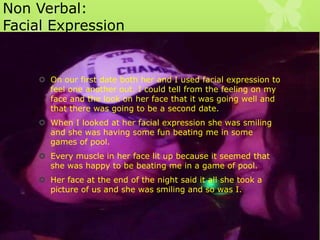 Non Verbal:
Facial Expression

 On our first date both her and I used facial expression to
feel one another out. I could tell from the feeling on my
face and the look on her face that it was going well and
that there was going to be a second date.
 When I looked at her facial expression she was smiling
and she was having some fun beating me in some
games of pool.

 Every muscle in her face lit up because it seemed that
she was happy to be beating me in a game of pool.
 Her face at the end of the night said it all she took a
picture of us and she was smiling and so was I.

 