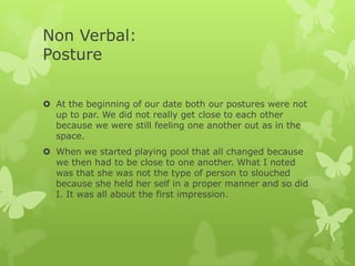 Non Verbal:
Posture
 At the beginning of our date both our postures were not
up to par. We did not really get close to each other
because we were still feeling one another out as in the
space.
 When we started playing pool that all changed because
we then had to be close to one another. What I noted
was that she was not the type of person to slouched
because she held her self in a proper manner and so did
I. It was all about the first impression.

 