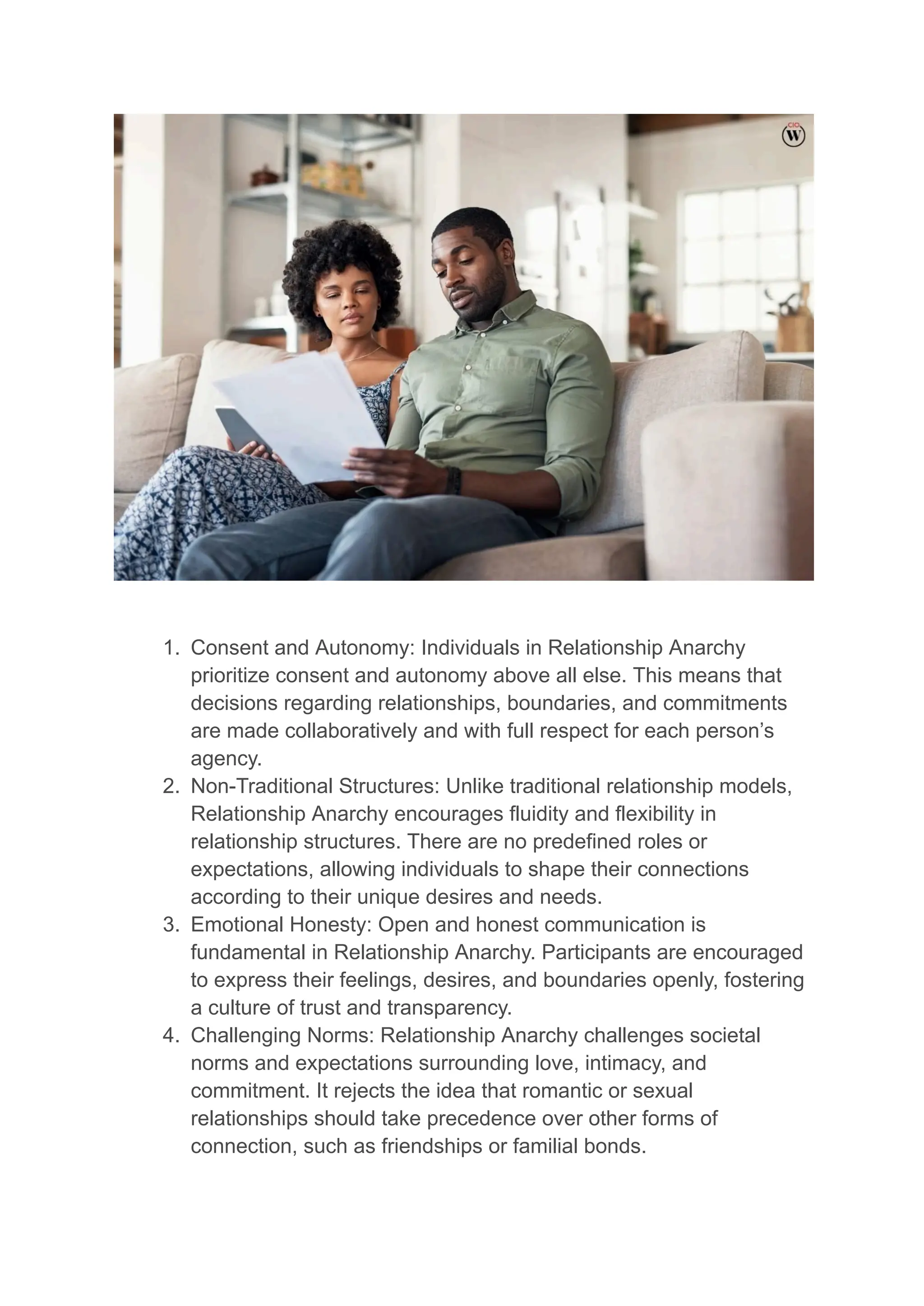 1. Consent and Autonomy: Individuals in Relationship Anarchy
prioritize consent and autonomy above all else. This means that
decisions regarding relationships, boundaries, and commitments
are made collaboratively and with full respect for each person’s
agency.
2. Non-Traditional Structures: Unlike traditional relationship models,
Relationship Anarchy encourages fluidity and flexibility in
relationship structures. There are no predefined roles or
expectations, allowing individuals to shape their connections
according to their unique desires and needs.
3. Emotional Honesty: Open and honest communication is
fundamental in Relationship Anarchy. Participants are encouraged
to express their feelings, desires, and boundaries openly, fostering
a culture of trust and transparency.
4. Challenging Norms: Relationship Anarchy challenges societal
norms and expectations surrounding love, intimacy, and
commitment. It rejects the idea that romantic or sexual
relationships should take precedence over other forms of
connection, such as friendships or familial bonds.
 