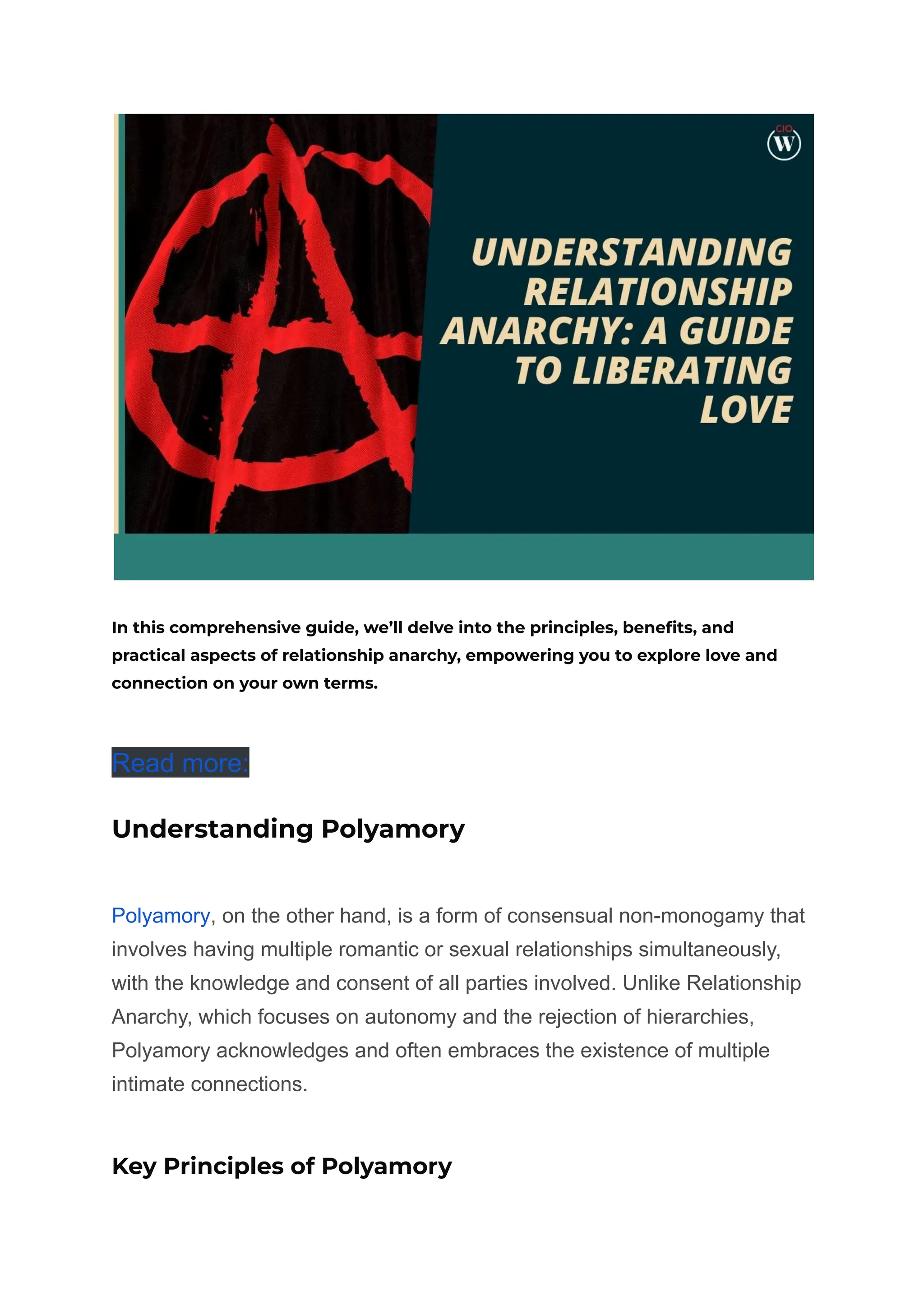 In this comprehensive guide, we’ll delve into the principles, benefits, and
practical aspects of relationship anarchy, empowering you to explore love and
connection on your own terms.
Read more:
Understanding Polyamory
Polyamory, on the other hand, is a form of consensual non-monogamy that
involves having multiple romantic or sexual relationships simultaneously,
with the knowledge and consent of all parties involved. Unlike Relationship
Anarchy, which focuses on autonomy and the rejection of hierarchies,
Polyamory acknowledges and often embraces the existence of multiple
intimate connections.
Key Principles of Polyamory
 