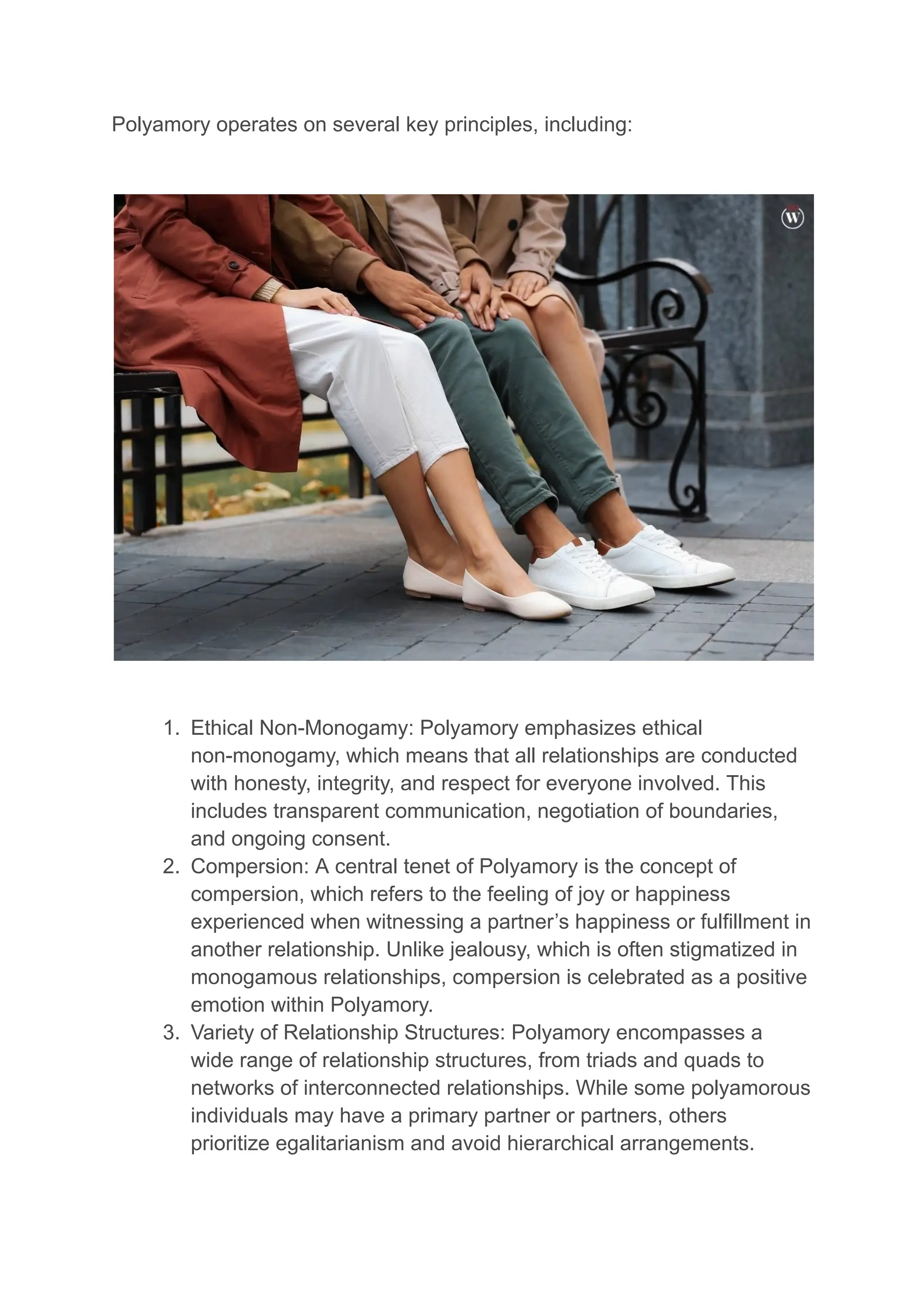 Polyamory operates on several key principles, including:
1. Ethical Non-Monogamy: Polyamory emphasizes ethical
non-monogamy, which means that all relationships are conducted
with honesty, integrity, and respect for everyone involved. This
includes transparent communication, negotiation of boundaries,
and ongoing consent.
2. Compersion: A central tenet of Polyamory is the concept of
compersion, which refers to the feeling of joy or happiness
experienced when witnessing a partner’s happiness or fulfillment in
another relationship. Unlike jealousy, which is often stigmatized in
monogamous relationships, compersion is celebrated as a positive
emotion within Polyamory.
3. Variety of Relationship Structures: Polyamory encompasses a
wide range of relationship structures, from triads and quads to
networks of interconnected relationships. While some polyamorous
individuals may have a primary partner or partners, others
prioritize egalitarianism and avoid hierarchical arrangements.
 