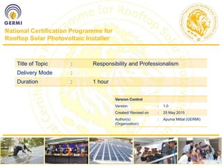 National Certification Programme for
Rooftop Solar Photovoltaic Installer
Title of Topic : Responsibility and Professionalism
Delivery Mode :
Duration : 1 hour
Version Control
Version : 1.0
Created/ Revised on : 25 May 2015
Author(s)
(Organization)
: Apurva Mittal (GERMI)
 