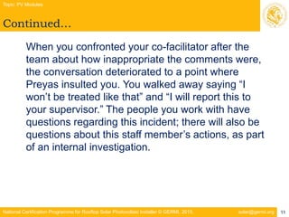 National Certification Programme for Rooftop Solar Photovoltaic Installer © GERMI, 2015. solar@germi.org
Continued…
Topic: PV Modules
11
When you confronted your co-facilitator after the
team about how inappropriate the comments were,
the conversation deteriorated to a point where
Preyas insulted you. You walked away saying “I
won’t be treated like that” and “I will report this to
your supervisor.” The people you work with have
questions regarding this incident; there will also be
questions about this staff member’s actions, as part
of an internal investigation.
 