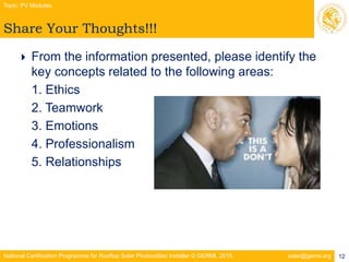 National Certification Programme for Rooftop Solar Photovoltaic Installer © GERMI, 2015. solar@germi.org
Share Your Thoughts!!!
Topic: PV Modules
12
 From the information presented, please identify the
key concepts related to the following areas:
1. Ethics
2. Teamwork
3. Emotions
4. Professionalism
5. Relationships
 