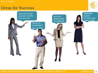 National Certification Programme for Rooftop Solar Photovoltaic Installer © GERMI, 2015. solar@germi.org
Dress for Success
Topic: PV Modules
15
.
Dress for the job
you want, not the
one you have…
Return on
Investment?
Buy an iron
Don’t be
afraid to ask
for guidance.
Special
Event?
It’s OK to ask
what to wear.
 