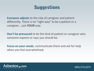 Suggestions 
Everyone adjusts to the role of caregiver and patient 
differently. There is no “right way” to be a patient or a 
caregiver… just YOUR way. 
Don’t be pressured to be the kind of patient or caregiver who 
someone expects or says you should be. 
Focus on your needs, communicate them and ask for help 
when you feel overwhelmed. 
(800) 615-2270 
 