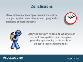 Conclusions 
Many patients and caregivers need some time 
to adjust to their new roles when coping with a 
diagnosis of mesothelioma. 
Clarifying our own needs and what we can 
or can’t do as patients and caregivers 
opens the opportunity to discuss how to 
adjust to these changing roles. 
(800) 615-2270 
 