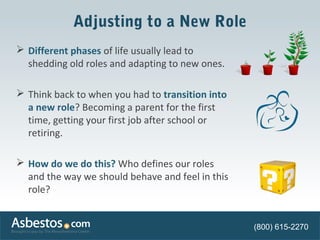 Adjusting to a New Role 
 Different phases of life usually lead to 
shedding old roles and adapting to new ones. 
 Think back to when you had to transition into 
a new role? Becoming a parent for the first 
time, getting your first job after school or 
retiring. 
 How do we do this? Who defines our roles 
and the way we should behave and feel in this 
role? 
(800) 615-2270 
 