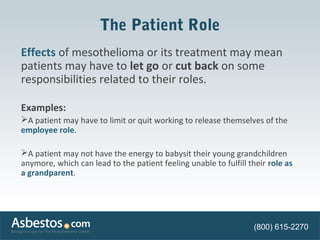 The Patient Role 
Effects of mesothelioma or its treatment may mean 
patients may have to let go or cut back on some 
responsibilities related to their roles. 
Examples: 
A patient may have to limit or quit working to release themselves of the 
employee role. 
A patient may not have the energy to babysit their young grandchildren 
anymore, which can lead to the patient feeling unable to fulfill their role as 
a grandparent. 
(800) 615-2270 
 