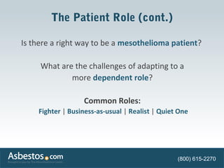 The Patient Role (cont.) 
Is there a right way to be a mesothelioma patient? 
What are the challenges of adapting to a 
more dependent role? 
Common Roles: 
Fighter | Business-as-usual | Realist | Quiet One 
(800) 615-2270 
 