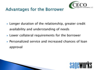 

Longer duration of the relationship, greater credit
availability and understanding of needs



Lower collateral requirements for the borrower



Personalized service and increased chances of loan
approval

 