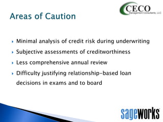 

Minimal analysis of credit risk during underwriting



Subjective assessments of creditworthiness



Less comprehensive annual review



Difficulty justifying relationship-based loan
decisions in exams and to board

 