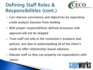 

Can improve consistency and objectivity by separating
credit analysis function from lending



With proper responsibilities defined processes with

approval will not be skipped


Train staff not only in the institution’s products and
policies, but also in understanding all of the client’s
needs to offer relationship-based solutions



Educate staff so they can properly set expectations with
clients

 