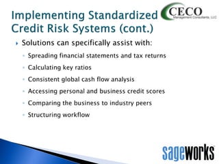 

Solutions can specifically assist with:
◦ Spreading financial statements and tax returns
◦ Calculating key ratios

◦ Consistent global cash flow analysis
◦ Accessing personal and business credit scores
◦ Comparing the business to industry peers
◦ Structuring workflow

 
