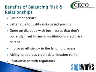 

Customer service



Better able to justify risk-based pricing



Open up dialogue with businesses that don’t
currently meet financial institution’s credit risk
criteria



Improved efficiency in the lending process



Ability to address credit deterioration earlier



Relationships with regulators

 