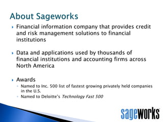 





Financial information company that provides credit
and risk management solutions to financial
institutions
Data and applications used by thousands of
financial institutions and accounting firms across
North America

Awards
◦ Named to Inc. 500 list of fastest growing privately held companies
in the U.S.
◦ Named to Deloitte’s Technology Fast 500

 