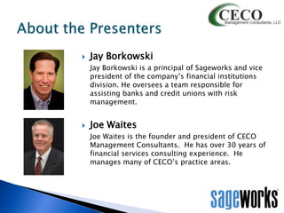 

Jay Borkowski
Jay Borkowski is a principal of Sageworks and vice
president of the company’s financial institutions
division. He oversees a team responsible for
assisting banks and credit unions with risk
management.



Joe Waites
Joe Waites is the founder and president of CECO
Management Consultants. He has over 30 years of
financial services consulting experience. He
manages many of CECO’s practice areas.

 