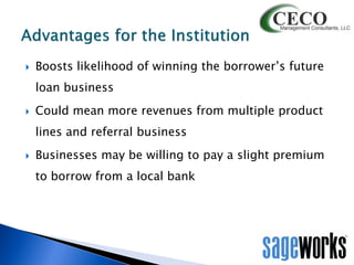 

Boosts likelihood of winning the borrower’s future
loan business



Could mean more revenues from multiple product
lines and referral business



Businesses may be willing to pay a slight premium

to borrow from a local bank

 
