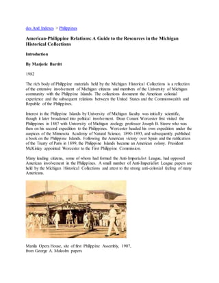 des And Indexes > Philippines 
American-Philippine Relations: A Guide to the Resources in the Michigan 
Historical Collections 
Introduction 
By Marjorie Barritt 
1982 
The rich body of Philippine materials held by the Michigan Historical Collections is a reflection 
of the extensive involvement of Michigan citizens and members of the University of Michigan 
community with the Philippine Islands. The collections document the American colonial 
experience and the subsequent relations between the United States and the Commonwealth and 
Republic of the Philippines. 
Interest in the Philippine Islands by University of Michigan faculty was initially scientific, 
though it later broadened into political involvement. Dean Conant Worcester first visited the 
Philippines in 1887 with University of Michigan zoology professor Joseph B. Steere who was 
then on his second expedition to the Philippines. Worcester headed his own expedition under the 
auspices of the Minnesota Academy of Natural Science, 1890-1893, and subsequently published 
a book on the Philippine Islands. Following the American victory over Spain and the ratification 
of the Treaty of Paris in 1899, the Philippine Islands became an American colony. President 
McKinley appointed Worcester to the First Philippine Commission. 
Many leading citizens, some of whom had formed the Anti-Imperialist League, had opposed 
American involvement in the Philippines. A small number of Anti-Imperialist League papers are 
held by the Michigan Historical Collections and attest to the strong anti-colonial feeling of many 
Americans. 
Manila Opera House, site of first Philippine Assembly, 1907, 
from George A. Malcolm papers 
 