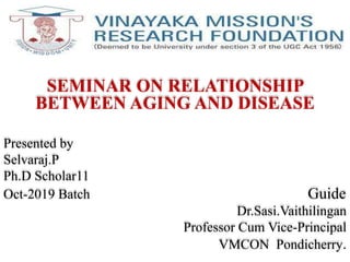 SEMINAR ON RELATIONSHIP
BETWEEN AGING AND DISEASE
Presented by
Selvaraj.P
Ph.D Scholar11
Oct-2019 Batch Guide
Dr.Sasi.Vaithilingan
Professor Cum Vice-Principal
VMCON Pondicherry.
 