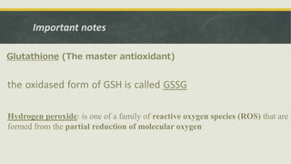 Important notes
Glutathione (The master antioxidant)
the oxidased form of GSH is called GSSG
Hydrogen peroxide: is one of a family of reactive oxygen species (ROS) that are
formed from the partial reduction of molecular oxygen
 