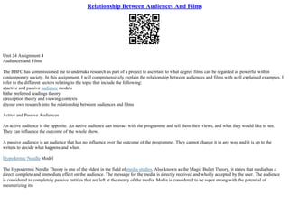 Relationship Between Audiences And Films
Unit 24 Assignment 4
Audiences and Films
The BBFC has commissioned me to undertake research as part of a project to ascertain to what degree films can be regarded as powerful within
contemporary society. In this assignment, I will comprehensively explain the relationship between audiences and films with well explained examples. I
refer to the different sectors relating to the topic that include the following:
a)active and passive audience models
b)the preferred readings theory
c)reception theory and viewing contexts
d)your own research into the relationship between audiences and films
Active and Passive Audiences
An active audience is the opposite. An active audience can interact with the programme and tell them their views, and what they would like to see.
They can influence the outcome of the whole show.
A passive audience is an audience that has no influence over the outcome of the programme. They cannot change it in any way and it is up to the
writers to decide what happens and when.
Hypodermic Needle Model
The Hypodermic Needle Theory is one of the oldest in the field of media studies. Also known as the Magic Bullet Theory, it states that media has a
direct, complete and immediate effect on the audience. The message for the media is directly received and wholly accepted by the user. The audience
is considered to completely passive entities that are left at the mercy of the media. Media is considered to be super strong with the potential of
mesmerizing its
 