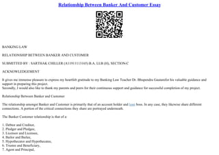 Relationship Between Banker And Customer Essay
BANKING LAW
RELATIONSHIP BETWEEN BANKER AND CUSTOMER
SUBMITTED BY : SARTHAK CHILLER (A11911113165) B.A. LLB (H), SECTION
–C
ACKNOWLEDGEMENT
It gives me immense pleasure to express my heartfelt gratitude to my Banking Law Teacher Dr. Bhupendra Gautamfor his valuable guidance and
support in preparing this project.
Secondly, I would also like to thank my parents and peers for their continuous support and guidance for successful completion of my project.
Relationship Between Banker and Customer
The relationship amongst Banker and Customer is primarily that of an account holder and loan boss. In any case, they likewise share different
connections. A portion of the critical connections they share are portrayed underneath.
The Banker Customer relationship is that of a:
1. Debtor and Creditor,
2. Pledger and Pledgee,
3. Licensor and Licensee,
4. Bailor and Bailee,
5. Hypothecator and Hypothecatee,
6. Trustee and Beneficiary,
7. Agent and Principal,
 