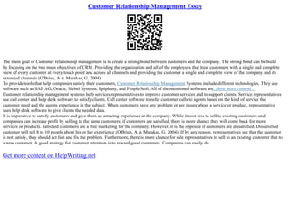 Customer Relationship Management Essay
The main goal of Customer relationship management is to create a strong bond between customers and the company. The strong bond can be build
by focusing on the two main objectives of CRM. Providing the organization and all of the employees that treat customers with a single and complete
view of every customer at every touch point and across all channels and providing the customer a single and complete view of the company and its
extended channels (O'Brien, A & Marakas, G. 2004).
To provide tools that help companies satisfy their customers, Customer Relationship Management Systems include different technologies. They use
software such as SAP AG, Oracle, Siebel Systems, Epiphany, and People Soft. All of the mentioned software are
...show more content...
Customer relationship management systems help services representatives to improve customer services and to support clients. Service representatives
use call center and help desk software to satisfy clients. Call center software transfer customer calls to agents based on the kind of service the
customer need and the agents experience in the subject. When customers have any problem or are insure about a service or product, representative
uses help desk software to give clients the needed data.
It is imperative to satisfy customers and give them an amazing experience at the company. While it cost less to sell to existing customers and
companies can increase profit by selling to the same customers; if customers are satisfied, there is more chance they will come back for more
services or products. Satisfied customers are a free marketing for the company. However, it is the opposite if customers are dissatisfied. Dissatisfied
customer will tell 8 to 10 people about his or her experience (O'Brien, A & Marakas, G. 2004). If by any reason, representatives see that the customer
is not satisfy, they should act fast and fix the problem. Furthermore, there is more chance for sale representatives to sell to an existing customer that to
a new customer. A good strategy for customer retention is to reward good customers. Companies can easily do
Get more content on HelpWriting.net
 