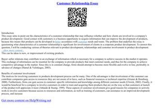 Customer Relationship Essay
Introduction
This essay aims to point out the characteristics of a customer relationship that may influence whether and how clients are involved in a company's
product development. Good contact with customers is a business opportunity to acquire information that can improve the development of products,
because this means that products can be developed in better accordance with customer needs and wants. The problem that underlies the essay is
questioning what characteristics of a customer relationship is significant for involvement of clients in a corporate product development. To answer this
question, I will be conducting various of theories relevant to product development, relationships and customer involvement in product development.
...show more content...
This can be ideas to new, or improvement of existing products.
Buyer–seller relations may contribute to an exchange of information which is necessary for a company to achieve success in the market it operates.
This exchange of information can be essential for the company to provide products that meet customer needs, and thus for the company to achieve
competitive advantage in the market. Since this is in constant change, firms should attempt to become more flexible and evolve in line, preferably in
advance of changes (Hamel & Valinkagas, 2003).
Benefits of customer involvement
The motives for involving customers in products development process can be many. One of the advantages is that involvement of the customer can
contribute companies gain access to resources they are not aware of or have, such as financial resources or technical expertise (Gruner & Homburg,
2000). Furthermore, firms can gain access to customer–specific information and knowledge among different customer needs (Ulwick, 2002). Finally, it
would be beneficial for a company to involve customers in order to train and acquiring them products that are on the way so that customers at launch
of the product will appreciate it more (Athaide & Stump, 1999). These aspects of customer involvement give good reasons for companies to actively
work to involve customers because access to resources and information, as well as training of customers, can assistance to an improved development
process, and increase
Get more content on HelpWriting.net
 
