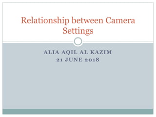 ALIA AQIL AL KAZIM
21 JUNE 2018
Relationship between Camera
Settings
 