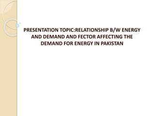 PRESENTATION TOPIC:RELATIONSHIP B/W ENERGY
AND DEMAND AND FECTOR AFFECTING THE
DEMAND FOR ENERGY IN PAKISTAN
 