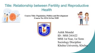 Title: Relationship between Fertility and Reproductive
Health
Ashik Mondal
ID : MSS 241622
MSS 1st Year, 1st Term
Sociology Discipline
Khulna University, Khulna
Course Title: Population, Politics and Development
Course No: 0314 16 Soc 5109
 