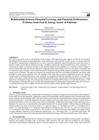European Journal of Business and Management                                                                          www.iiste.org
ISSN 2222-1905 (Paper) ISSN 2222-2839 (Online)
Vol 4, No.11, 2012


  Relationship between Financial Leverage and Financial Performance:
            Evidence from Fuel & Energy Sector of Pakistan
                                                       Shehla Akhtar.
                                            Mohammad Ali Jinnah University, Islamabad
                                                  shehlaakhter@gmail.com

                                                         Benish Javed
                                            Mohammad Ali Jinnah University, Islamabad
                                                  benishsasha@yahoo.com

                                                        Atiya Maryam
                                            Mohammad Ali Jinnah University, Islamabad
                                                    attiamar@gmail.com

                                                        Haleema Sadia
                                            Mohammad Ali Jinnah University, Islamabad
                                                  sadia.haleema@gmail.com

ABSTRACT
Fuel and energy sector serves as the backbone of the economy. The segment provides support, not only for the economic
development of the country by showing positive trends towards the sectoral growth, but also serves as a steering wheel for
the growth of manufacturing, trading and service sector. It provides significant inputs for production, trade and service. A
general concept prevails that the financial leverage is helpful to enhance the financial performance of the companies. For
measuring the impact of financial leverage on the financial health of the companies, it is essential to know whether a
positive relationship exists between the financial leverage and financial performance or not? So, this study is intended to test
the hypothesis and to measure a relationship between the financial leverage and the financial performance of the fuel and
energy sector in Pakistan. The paper also examines the generalization that firms with higher profitability may choose high
leverage by using various statistical tools. The findings of the study show a positive relationship between the financial
leverage and the financial performance of the companies by accepting the alternate hypothesis H1 and Ho is rejected. The
results of the study confirm that the firms having higher profitability may improve their financial performance by having
high levels of financial leverage. The study provides evidence by evaluating different facts. It reveals that the players of the
fuel and energy in Pakistan can improve at their financial performance by employing the financial leverage and can arrive at
a sustainable future growth by making vital decisions about the choice of their optimal capital structure.

Key Words:          Financial leverage, Firms’ Performance, Key Indicators- Financial Ratios, Fuel and Energy Sector in
                    Pakistan

 1. INTRODUCTION
There is a general perception that a relationship exists between the financial leverage and the performance of the companies.
In this study, we test the hypothesis. Employing a sample of 20 listed public limited companies from Fuel and Energy sector
listed at Karachi Stock Exchange (KSE). The study aimed at measuring the relationship between financial leverage and the
financial performance. To test the hypothesis, the main variables used in the study consist of a dependent variable which is
financial performance of fuel and energy sector while an independent variable financial leverage in fuel and energy sector.
Basically, the study aims at measuring the relationship between the two stated variables. The key financial performance
indicators used in the study are return on assets ( % ), return on equity ( % ), dividend cover ratio ( % ), dividend ratio to
equity ( % ), net profit margin ( % ), earning per share before tax, earning per share after tax ( % ), sales as % of total assets
( % ), earning per share before tax growth( % ), sales growth ( % ). Financial leverage of the industry will engage the key
leverage indicators commonly used including the gearing ratio ( % ), debt equity ratio ( % ) and debt equity ratio. The
results will assess the real scenario about the relationship of financial leverage with financial performance of the industry.

 2. BACKGROUND
Energy serves as a steering wheel for the economy of a country to step towards sustainable economic growth. According to
Statistics and Analysis of Energy Data, in December 2006, Electricity, Oil, Gas, and Coal conducted by EIA (Energy
information administration), Pakistan has shown a nominal expansion in its energy sector, in spite of the major disaster of


                                                                7
 