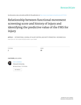 See	discussions,	stats,	and	author	profiles	for	this	publication	at:	http://www.researchgate.net/publication/267753155
Relationship	between	functional	movement
screening	score	and	history	of	injury	and
identifying	the	predictive	value	of	the	FMS	for
injury
ARTICLE		in		INTERNATIONAL	JOURNAL	OF	INJURY	CONTROL	AND	SAFETY	PROMOTION	·	DECEMBER	2014
Impact	Factor:	0.67	·	DOI:	10.1080/17457300.2013.833942	·	Source:	PubMed
CITATIONS
2
READS
89
4	AUTHORS,	INCLUDING:
Amir	Letafatkar
Kharazmi	University
9	PUBLICATIONS			7	CITATIONS			
SEE	PROFILE
Available	from:	Amir	Letafatkar
Retrieved	on:	06	November	2015
 