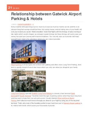 21 05 2015
Relationship between Gatwick Airport
Parking & Hotels
ADMIN | UNCATEGORIZED | 0
Every traveller while planning any tour must try to save as much as he/she can do and this is an
obvious thing that savings should be there, but saving money and not taking care of your health will
cost your double you saved. Mostly travellers’ book their flights with the timings of early morning or
late nights which are bit cheaper as compare to peak timings but these timings will surely save your
money but spoil your journey with massive tiredness. You can only save your pounds and keep
yourself fresh, hotel is the only place where you can make it possible.
Airport parking is of two types one is Short term parking and other one is Long Term Parking, short
term is usually consist of one to two hours which you only use when you drop/pick your family
member or a friend.
Long Term Parking specially Gatwick Long Term Parking is consists of two terminal North
terminaland South Terminal. Travellers book this type of parking service when they have long tours
and they want to keep their car safe and secure. Usually Gatwick Meet and Greet Airport
Parking don’t take too much time to through you direct to your flight by using any of the required
terminal. That’s why most of the travellers prefer to use it and best part of Gatwick Airport parking is,
its relation with hotels which saves your thousands of pounds.
 