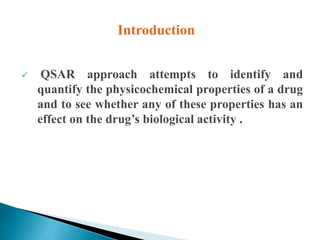  QSAR approach attempts to identify and
quantify the physicochemical properties of a drug
and to see whether any of these properties has an
effect on the drug’s biological activity .
Introduction
 