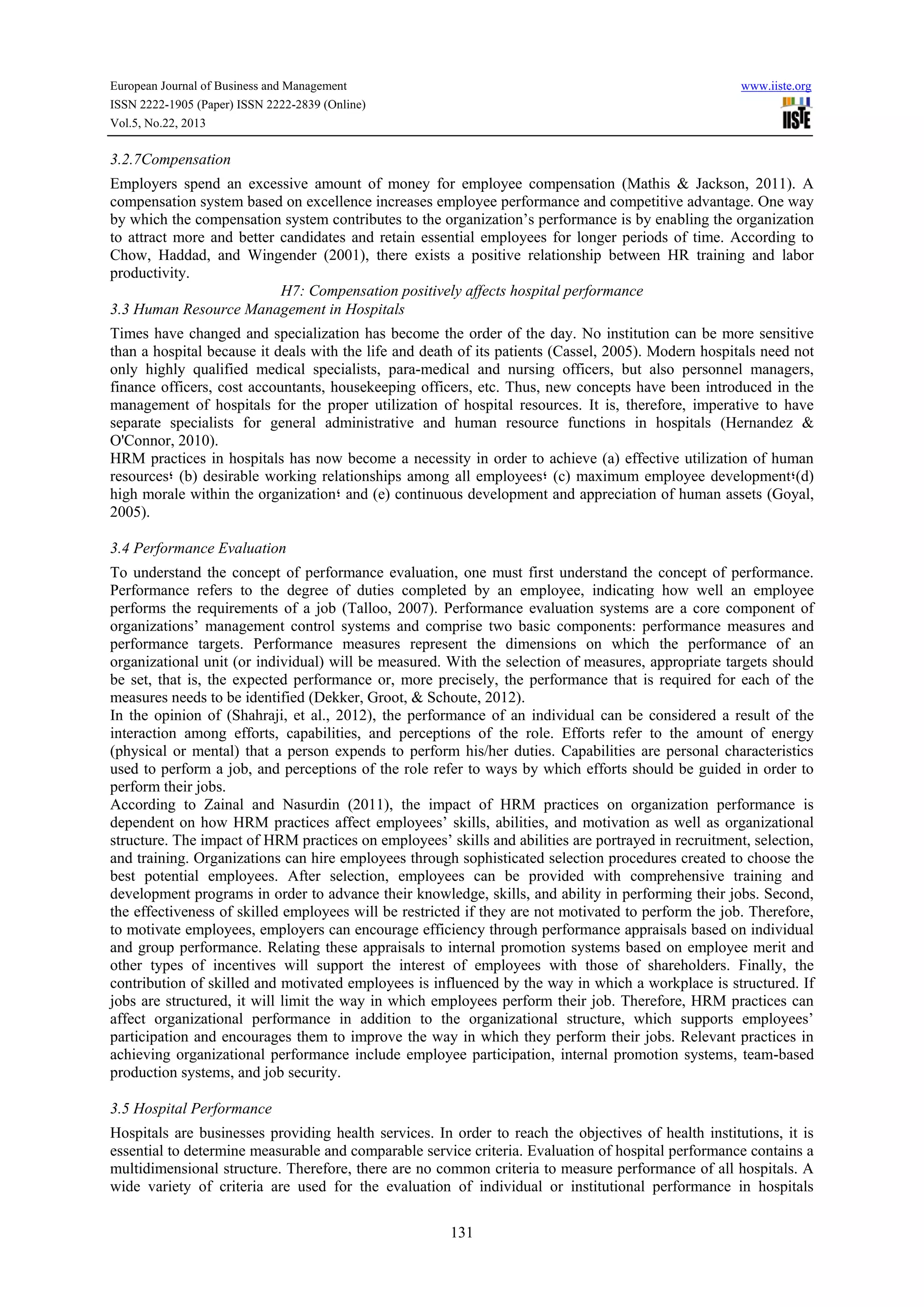 European Journal of Business and Management

www.iiste.org

ISSN 2222-1905 (Paper) ISSN 2222-2839 (Online)
Vol.5, No.22, 2013

3.2.7Compensation
Employers spend an excessive amount of money for employee compensation (Mathis & Jackson, 2011). A
compensation system based on excellence increases employee performance and competitive advantage. One way
by which the compensation system contributes to the organization’s performance is by enabling the organization
to attract more and better candidates and retain essential employees for longer periods of time. According to
Chow, Haddad, and Wingender (2001), there exists a positive relationship between HR training and labor
productivity.
H7: Compensation positively affects hospital performance
3.3 Human Resource Management in Hospitals
Times have changed and specialization has become the order of the day. No institution can be more sensitive
than a hospital because it deals with the life and death of its patients (Cassel, 2005). Modern hospitals need not
only highly qualified medical specialists, para-medical and nursing officers, but also personnel managers,
finance officers, cost accountants, housekeeping officers, etc. Thus, new concepts have been introduced in the
management of hospitals for the proper utilization of hospital resources. It is, therefore, imperative to have
separate specialists for general administrative and human resource functions in hospitals (Hernandez &
O'Connor, 2010).
HRM practices in hospitals has now become a necessity in order to achieve (a) effective utilization of human
resources‫( ؛‬b) desirable working relationships among all employees‫( ؛‬c) maximum employee development‫(؛‬d)
high morale within the organization‫ ؛‬and (e) continuous development and appreciation of human assets (Goyal,
2005).
3.4 Performance Evaluation
To understand the concept of performance evaluation, one must first understand the concept of performance.
Performance refers to the degree of duties completed by an employee, indicating how well an employee
performs the requirements of a job (Talloo, 2007). Performance evaluation systems are a core component of
organizations’ management control systems and comprise two basic components: performance measures and
performance targets. Performance measures represent the dimensions on which the performance of an
organizational unit (or individual) will be measured. With the selection of measures, appropriate targets should
be set, that is, the expected performance or, more precisely, the performance that is required for each of the
measures needs to be identified (Dekker, Groot, & Schoute, 2012).
In the opinion of (Shahraji, et al., 2012), the performance of an individual can be considered a result of the
interaction among efforts, capabilities, and perceptions of the role. Efforts refer to the amount of energy
(physical or mental) that a person expends to perform his/her duties. Capabilities are personal characteristics
used to perform a job, and perceptions of the role refer to ways by which efforts should be guided in order to
perform their jobs.
According to Zainal and Nasurdin (2011), the impact of HRM practices on organization performance is
dependent on how HRM practices affect employees’ skills, abilities, and motivation as well as organizational
structure. The impact of HRM practices on employees’ skills and abilities are portrayed in recruitment, selection,
and training. Organizations can hire employees through sophisticated selection procedures created to choose the
best potential employees. After selection, employees can be provided with comprehensive training and
development programs in order to advance their knowledge, skills, and ability in performing their jobs. Second,
the effectiveness of skilled employees will be restricted if they are not motivated to perform the job. Therefore,
to motivate employees, employers can encourage efficiency through performance appraisals based on individual
and group performance. Relating these appraisals to internal promotion systems based on employee merit and
other types of incentives will support the interest of employees with those of shareholders. Finally, the
contribution of skilled and motivated employees is influenced by the way in which a workplace is structured. If
jobs are structured, it will limit the way in which employees perform their job. Therefore, HRM practices can
affect organizational performance in addition to the organizational structure, which supports employees’
participation and encourages them to improve the way in which they perform their jobs. Relevant practices in
achieving organizational performance include employee participation, internal promotion systems, team-based
production systems, and job security.
3.5 Hospital Performance
Hospitals are businesses providing health services. In order to reach the objectives of health institutions, it is
essential to determine measurable and comparable service criteria. Evaluation of hospital performance contains a
multidimensional structure. Therefore, there are no common criteria to measure performance of all hospitals. A
wide variety of criteria are used for the evaluation of individual or institutional performance in hospitals
131

 