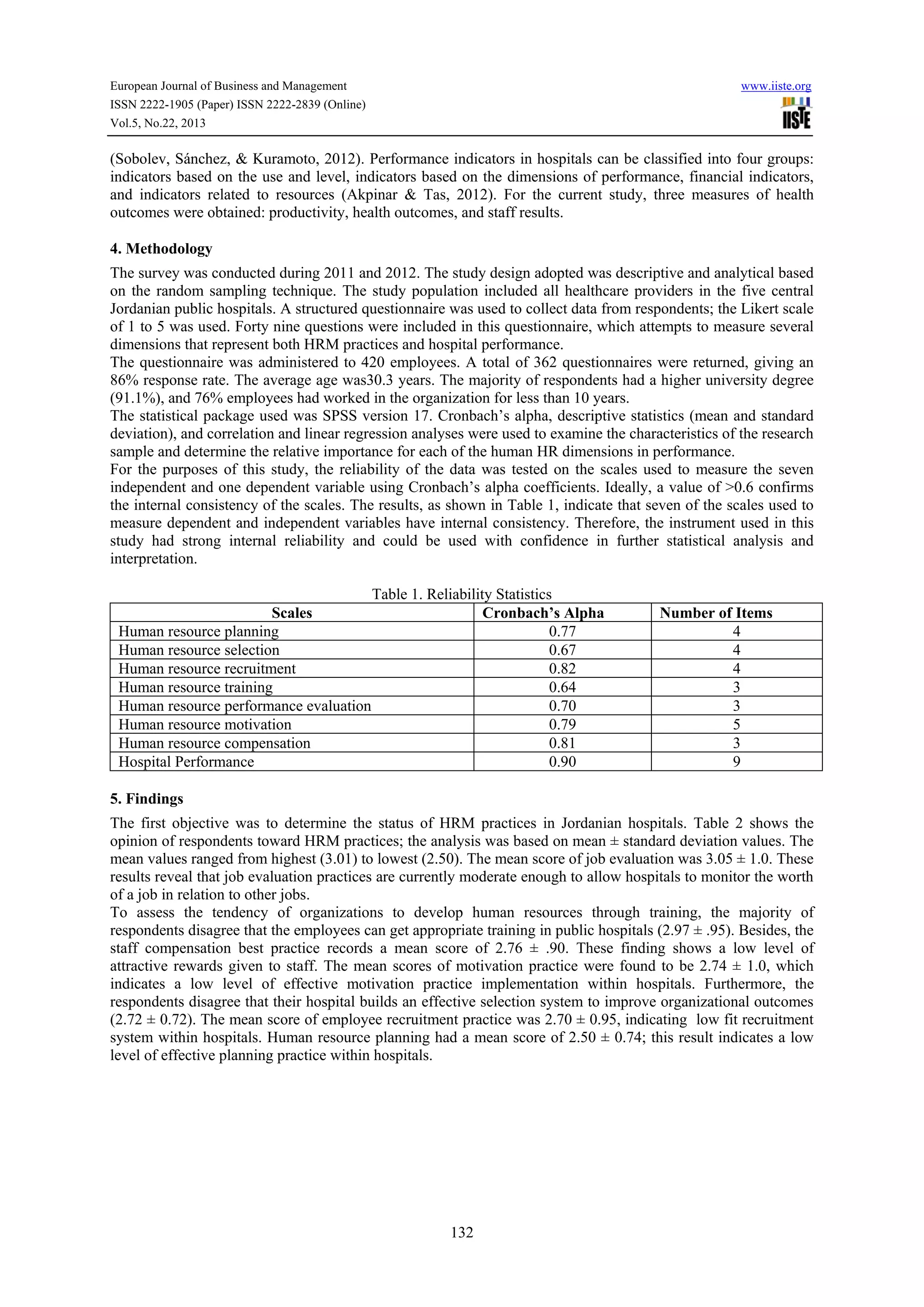 European Journal of Business and Management

www.iiste.org

ISSN 2222-1905 (Paper) ISSN 2222-2839 (Online)
Vol.5, No.22, 2013

(Sobolev, Sánchez, & Kuramoto, 2012). Performance indicators in hospitals can be classified into four groups:
indicators based on the use and level, indicators based on the dimensions of performance, financial indicators,
and indicators related to resources (Akpinar & Tas, 2012). For the current study, three measures of health
outcomes were obtained: productivity, health outcomes, and staff results.
4. Methodology
The survey was conducted during 2011 and 2012. The study design adopted was descriptive and analytical based
on the random sampling technique. The study population included all healthcare providers in the five central
Jordanian public hospitals. A structured questionnaire was used to collect data from respondents; the Likert scale
of 1 to 5 was used. Forty nine questions were included in this questionnaire, which attempts to measure several
dimensions that represent both HRM practices and hospital performance.
The questionnaire was administered to 420 employees. A total of 362 questionnaires were returned, giving an
86% response rate. The average age was30.3 years. The majority of respondents had a higher university degree
(91.1%), and 76% employees had worked in the organization for less than 10 years.
The statistical package used was SPSS version 17. Cronbach’s alpha, descriptive statistics (mean and standard
deviation), and correlation and linear regression analyses were used to examine the characteristics of the research
sample and determine the relative importance for each of the human HR dimensions in performance.
For the purposes of this study, the reliability of the data was tested on the scales used to measure the seven
independent and one dependent variable using Cronbach’s alpha coefficients. Ideally, a value of >0.6 confirms
the internal consistency of the scales. The results, as shown in Table 1, indicate that seven of the scales used to
measure dependent and independent variables have internal consistency. Therefore, the instrument used in this
study had strong internal reliability and could be used with confidence in further statistical analysis and
interpretation.

Scales
Human resource planning
Human resource selection
Human resource recruitment
Human resource training
Human resource performance evaluation
Human resource motivation
Human resource compensation
Hospital Performance

Table 1. Reliability Statistics
Cronbach’s Alpha
0.77
0.67
0.82
0.64
0.70
0.79
0.81
0.90

Number of Items
4
4
4
3
3
5
3
9

5. Findings
The first objective was to determine the status of HRM practices in Jordanian hospitals. Table 2 shows the
opinion of respondents toward HRM practices; the analysis was based on mean ± standard deviation values. The
mean values ranged from highest (3.01) to lowest (2.50). The mean score of job evaluation was 3.05 ± 1.0. These
results reveal that job evaluation practices are currently moderate enough to allow hospitals to monitor the worth
of a job in relation to other jobs.
To assess the tendency of organizations to develop human resources through training, the majority of
respondents disagree that the employees can get appropriate training in public hospitals (2.97 ± .95). Besides, the
staff compensation best practice records a mean score of 2.76 ± .90. These finding shows a low level of
attractive rewards given to staff. The mean scores of motivation practice were found to be 2.74 ± 1.0, which
indicates a low level of effective motivation practice implementation within hospitals. Furthermore, the
respondents disagree that their hospital builds an effective selection system to improve organizational outcomes
(2.72 ± 0.72). The mean score of employee recruitment practice was 2.70 ± 0.95, indicating low fit recruitment
system within hospitals. Human resource planning had a mean score of 2.50 ± 0.74; this result indicates a low
level of effective planning practice within hospitals.

132

 
